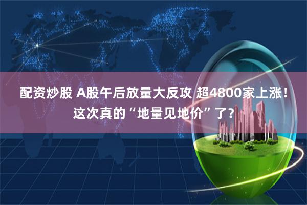 配资炒股 A股午后放量大反攻 超4800家上涨!这次真的“地量见地价”了?