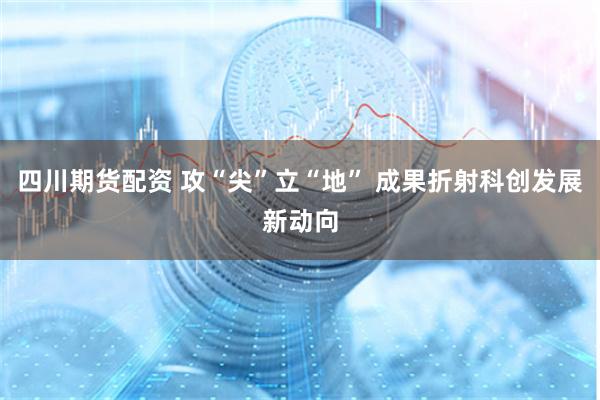四川期货配资 攻“尖”立“地” 成果折射科创发展新动向
