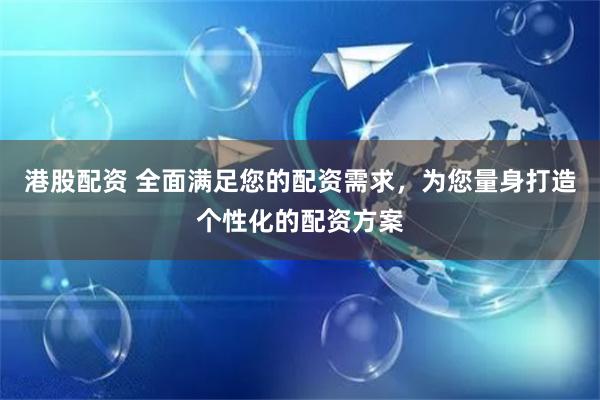 港股配资 全面满足您的配资需求,为您量身打造个性化的配资方案