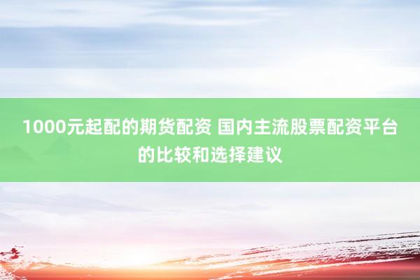 1000元起配的期货配资 国内主流股票配资平台的比较和选择建议